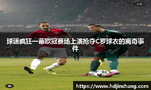 球迷疯狂一幕欧冠赛场上演抢夺C罗球衣的离奇事件